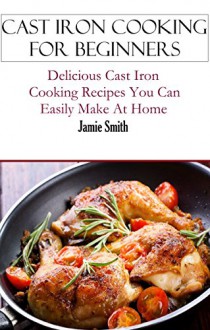 Cast Iron Cooking: Cast Iron Cooking Recipes You Can Easily Make At Home (Cast Iron Recipes) - Jamie Smith