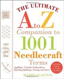The Ultimate A to Z Companion to 1,001 Needlecraft Terms: Applique, Crochet, Embroidery, Knitting, Quilting, Sewing - Marie Clayton