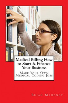 Medical Billing How to Start & Finance Your Business: Make Your Own Medical Coding Jobs - Brian Mahoney