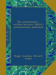 The schoolmaster : written between 1563-8 : posthumously published - Roger Ascham, Edward Arber