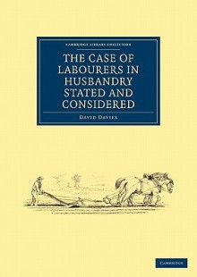 The Case Of Labourers In Husbandry Stated And Considered, With An Appendix Containing A Collection Of Accounts Shewing The Earnings And Expenses Of Labouring Families In Different Parts Of The Kingdom - David Davies