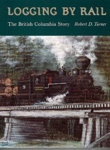Logging by Rail: The British Columbia Story - Robert Turner