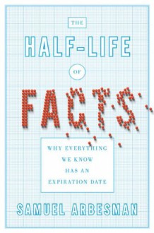 The Half-life of Facts: Why Everything We Know Has an Expiration Date - Samuel Arbesman