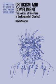 Criticism and Compliment: The Politics of Literature in the England of Charles I - Kevin Sharpe