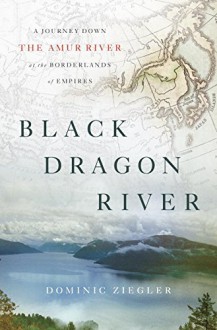 Black Dragon River: A Journey Down the Amur River at the Borderlands of Empires - Dominic Ziegler
