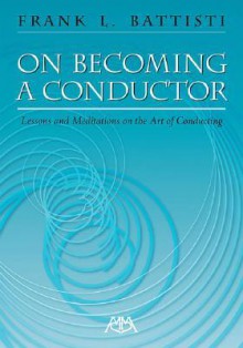 On Becoming a Conductor: Lessons and Meditations on the Art of Conducting - Frank Battisti