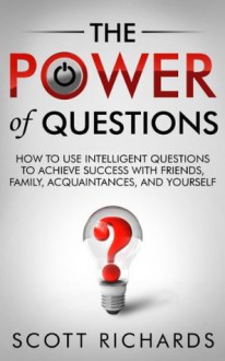 The Power of Questions - How to Use Intelligent Questions to Achieve Success with Friends, Family, Acquaintances and Yourself - Scott Richards