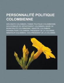 Personnalite Politique Colombienne: Diplomate Colombien, Femme Politique Colombienne, Gouverneur de Departement Colombien, Maire de Municipalite Colombienne, Ministre Colombien, Paramilitaire Colombien, President de La Colombie - Livres Groupe