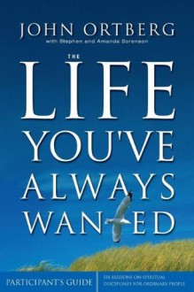 The Life You've Always Wanted: Participant's Guide: Six Sessions on Spiritual Disciplines for Ordinary People - John Ortberg, Stephen Sorenson, Amanda Sorenson