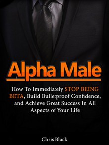 Alpha Male: How To Immediately Stop Being Beta, Build Bulletproof Confidence, and Achieve Great Success In All Aspects of Your Life (Alpha Male, how to be an alpha male, alpha men) - Chris Black