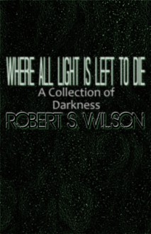 Where All Light is Left to Die - Robert S. Wilson