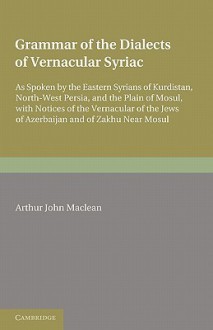 Grammar of the Dialects of the Vernacular Syriac: As Spoken by the Eastern Syrians of Kurdistan, North-West Persia and the Plain of Mosul, with Notice - Arthur John Maclean