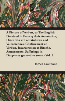 A Picture of Verdun, or the English Detained in France; Their Arrestation, Detention at Fontainbleau and Valenciennes, Confinement at Verdun, Incarc - James Lawrence