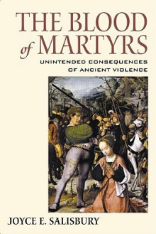 The Blood of Martyrs: Unintended Consequences of Ancient Violence - Joyce E. Salisbury