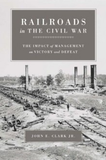 Railroads in the Civil War: The Impact of Management on Victory and Defeat (Conflicting Worlds: New Dimensions of the American Civil War) - John E. Clark