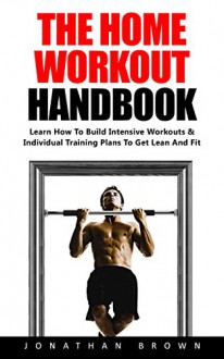 The Home Workout Handbook: Learn How To Build Intensive Workouts & Individual Training Plans To Get Lean And Fit! - Jonathan Brown