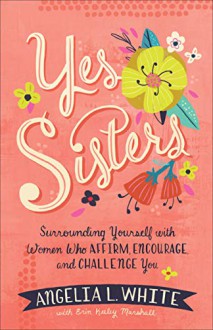 Yes Sisters: Surrounding Yourself with Women who Affirm, Encourage, and Challenge You - White, Angelia
