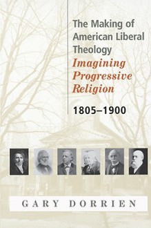 The Making of American Liberal Theology: Imagining Progressive Religion, 1805 - 1900 - Gary J. Dorrien