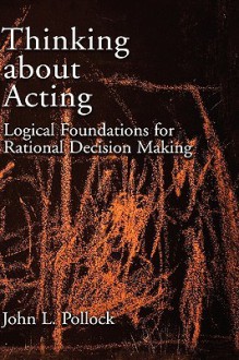 Thinking about Acting: Logical Foundations for Rational Decision Making - John L. Pollock