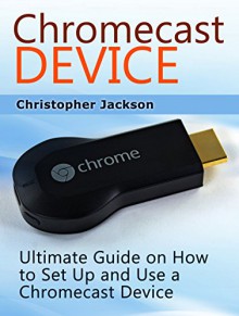 Chromecast Device: Ultimate Guide on How to Set Up and Use a Chromecast Device (Chromecast Device Book, chromecast user guide, chromecast setup) - Christopher Jackson