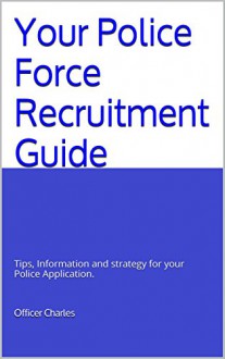 Your Police Force Recruitment Guide: Tips, Information and strategy for your Police Application. - Officer Charles