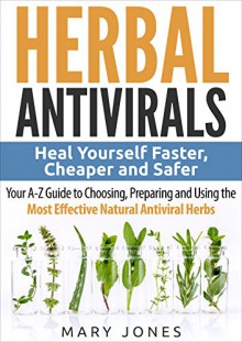 Herbal Antivirals: Heal Yourself Faster, Cheaper and Safer - Your A-Z Guide to Choosing, Preparing and Using the Most Effective Natural Antiviral Herbs - Mary Jones