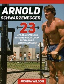 Arnold Schwarzenegger: 23 Life-Transforming Lessons We Can Learn From Arnold Schwarzenegger (Arnold Schwarzenegger, arnold schwarzenegger book, arnold schwarzenegger body building) - Joshua Wilson