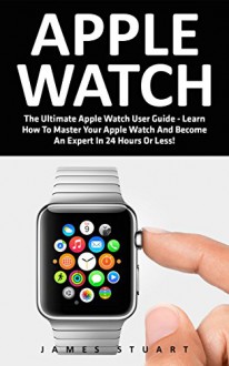 Apple Watch: The Ultimate Apple Watch User Guide - Learn How To Master Your Apple Watch And Become An Expert In 24 Hours Or Less! (iphone, Apps, Ios) - James Stuart