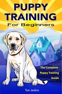 Puppy Training: Puppy Training for Beginners: The Complete Puppy Training Guide to Crate Training, Clicker Training, Leash Training, Housebreaking, Nutrition, and More - Tom Jenkins