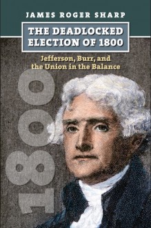 The Deadlocked Election of 1800: Jefferson, Burr, and the Union in the Balance - James Roger Sharp