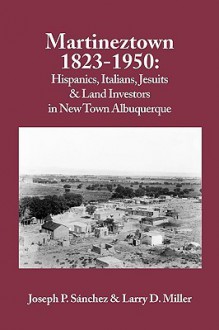 Martineztown, 1823-1950: Hispanics, Italians, Jesuits & Land Investors in New Town Albuquerque - Joseph P. Sanchez, Larry D. Miller