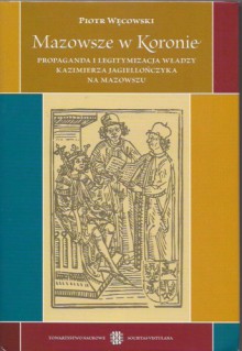 Mazowsze w Koronie. Propaganda i legitymizacja władzy Kazimierza Jagiellończyka na Mazowszu. - Piotr Węcowski