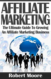 Affiliate Marketing: The Ultimate Guide To Growing An Affiliate Marketing Business (affiliate marketing, affiliate marketing business, affiliate marketing amazon, affiliate marketing for beginners) - Robert Moore, Affiliate Marketing, Affiliate Marketing for Beginners, Affiliate Marketing Business