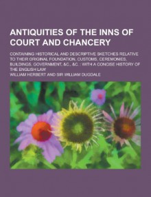 Antiquities of the Inns of Court and Chancery; Containing Historical and Descriptive Sketches Relative to Their Original Foundation, Customs, Ceremonies, Buildings, Government, &C., &C.: With a Concise History of the English Law - William Herbert